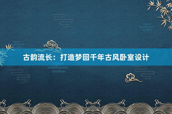 古韵流长：打造梦回千年古风卧室设计